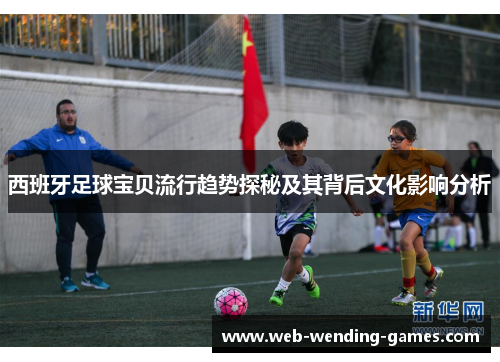 西班牙足球宝贝流行趋势探秘及其背后文化影响分析 西班牙足球宝贝流行趋势探秘及其背后文化影响分析