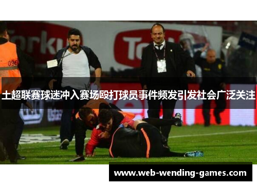 土超联赛球迷冲入赛场殴打球员事件频发引发社会广泛关注
